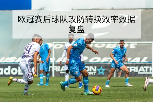欧冠赛后球队攻防转换效率数据复盘